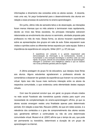 96

informações e dinamismo das conexões entre os atores sociais. A docente,
mais uma vez, foi peça fundamental para o desenvolvimento dos alunos em
relação a esse processo de autonomia no ensino-aprendizagem.
Em junho, último mês de semestre letivo e de observação, as interações
foram menos intensas que no mês anterior e terminaram mais rapidamente,
devido ao início das férias escolares. As principais interações estiveram
relacionadas ao envolvimento dos alunos no seminário, atividade proposta pela
professora no mês de maio. Dessa forma, os alunos trocaram experiências
sobre as apresentações dos grupos em sala de aula. Estes expuseram suas
visões e opiniões sobre os diferentes temas expostos por cada equipe. Sobre a
importância da experiência em conjunto, Sihler (2011, p. 07) diz que:
A experiência em conjunto é a grande responsável pela
democratização da informação e do conhecimento, levando a
humanidade a uma evolução tecnológica e científica cada vez mais
rápida. Os grupos, através de comunidades virtuais de aprendizagem,
interagem e constroem uma inteligência coletiva e que se inserem
nas novas profissões geradas pela era digital.

A última postagem do grupo foi da educadora, que desejou boas férias
aos alunos. Alguns estudantes agradeceram a professora através de
comentários e disseram ter gostado da experiência que tiveram na comunidade
virtual. Após isso não houve mais nenhuma interação entre os atores da
respectiva comunidade, o que evidenciou certa efemeridade destes espaços
virtuais.
Com isso foi possível concluir que, em geral, os grupos virtuais criados
na rede social Facebook são transitórios quando criados para suprir uma
necessidade de complementação do ensino-aprendizagem off-line, já que os
atores sociais enxergam nestes uma finalidade apenas para determinado
período. Em relação a esse fato, Recuero (2009), diz que em redes sociais, é a
relevância dos conteúdos e o grau de comprometimento dos atores sociais
que, geralmente definem a continuidade ou não de uma determinada
comunidade virtual. Mussoi et al. (2007) afirma que o tempo de uso, que pode
ser permanente ou transitório, determinará a duração de um grupo de
aprendizagem na internet.

 
