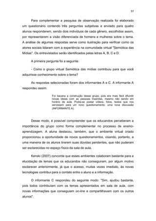 97

Para complementar a pesquisa de observação realizada foi elaborado
um questionário contendo três perguntas subjetivas e enviado para quatro
alunos responderem, sendo dois indivíduos de cada gênero, escolhidos assim,
por representarem a visão diferenciada de homens e mulheres sobre o tema.
A análise de algumas respostas serve como ilustração para verificar como os
atores sociais lidaram com a experiência na comunidade virtual "Semiótica das
Mídias". Os entrevistados serão identificados pelas letras A, B, C e D.
A primeira pergunta foi a seguinte:
- Como o grupo virtual Semiótica das mídias contribuiu para que você
adquirisse conhecimento sobre o tema?
As respostas selecionadas foram dos informantes A e C. A informante A
respondeu assim:
Foi bacana a construção desse grupo, pois era mais fácil difundir
novas ideias com as pessoas inseridas, mesmo não sendo em
horário de aula. Podia-se postar vídeos, fotos, textos que nos
servissem para um novo questionamento, uma nova discussão
(INFORMANTE A).

Desse modo, é possível compreender que os educandos perceberam a
importância do grupo como forma complementar no processo de ensinoaprendizagem. A aluna destacou, também, que o ambiente virtual criado
proporcionou a oportunidade de novos questionamentos, visando, portanto, a
uma maneira de os alunos tirarem suas dúvidas pendentes, que não puderam
ser esclarecidas no espaço físico da sala de aula.
Kenski (2007) concorda que esses ambientes colaboram bastante para a
elucidação de temas que os educandos não conseguiram, por algum motivo
esclarecer anteriormente, já que o acesso, muitas vezes imediato, às novas
tecnologias contribui para o contato entre o aluno e a informação.
O informante C respondeu do seguinte modo: "Sim, ajudou bastante,
pois todos contribuíam com os temas apresentados em sala de aula, com
novas informações que conseguiam on-line e compartilhavam com os outros
alunos".

 