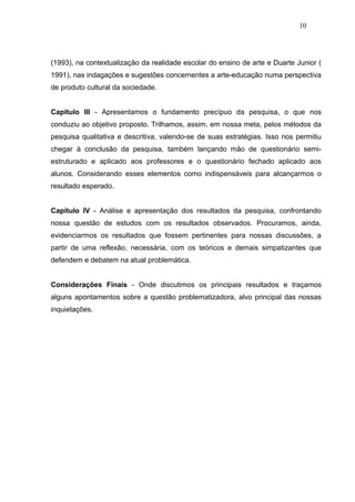 10




(1993), na contextualização da realidade escolar do ensino de arte e Duarte Junior (
1991), nas indagações e sugestões concernentes a arte-educação numa perspectiva
de produto cultural da sociedade.


Capítulo III - Apresentamos o fundamento precípuo da pesquisa, o que nos
conduziu ao objetivo proposto. Trilhamos, assim, em nossa meta, pelos métodos da
pesquisa qualitativa e descritiva, valendo-se de suas estratégias. Isso nos permitiu
chegar à conclusão da pesquisa, também lançando mão de questionário semi-
estruturado e aplicado aos professores e o questionário fechado aplicado aos
alunos. Considerando esses elementos como indispensáveis para alcançarmos o
resultado esperado.


Capítulo IV - Análise e apresentação dos resultados da pesquisa, confrontando
nossa questão de estudos com os resultados observados. Procuramos, ainda,
evidenciarmos os resultados que fossem pertinentes para nossas discussões, a
partir de uma reflexão, necessária, com os teóricos e demais simpatizantes que
defendem e debatem na atual problemática.


Considerações Finais - Onde discutimos os principais resultados e traçamos
alguns apontamentos sobre a questão problematizadora, alvo principal das nossas
inquietações.
 