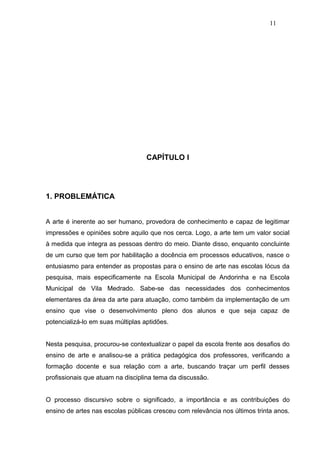 11




                                   CAPÍTULO I




1. PROBLEMÁTICA


A arte é inerente ao ser humano, provedora de conhecimento e capaz de legitimar
impressões e opiniões sobre aquilo que nos cerca. Logo, a arte tem um valor social
à medida que integra as pessoas dentro do meio. Diante disso, enquanto concluinte
de um curso que tem por habilitação a docência em processos educativos, nasce o
entusiasmo para entender as propostas para o ensino de arte nas escolas lócus da
pesquisa, mais especificamente na Escola Municipal de Andorinha e na Escola
Municipal de Vila Medrado. Sabe-se das necessidades dos conhecimentos
elementares da área da arte para atuação, como também da implementação de um
ensino que vise o desenvolvimento pleno dos alunos e que seja capaz de
potencializá-lo em suas múltiplas aptidões.


Nesta pesquisa, procurou-se contextualizar o papel da escola frente aos desafios do
ensino de arte e analisou-se a prática pedagógica dos professores, verificando a
formação docente e sua relação com a arte, buscando traçar um perfil desses
profissionais que atuam na disciplina tema da discussão.


O processo discursivo sobre o significado, a importância e as contribuições do
ensino de artes nas escolas públicas cresceu com relevância nos últimos trinta anos.
 