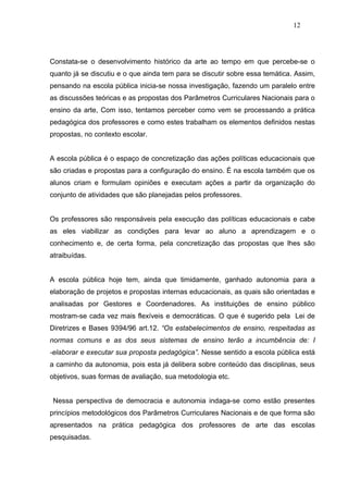 12




Constata-se o desenvolvimento histórico da arte ao tempo em que percebe-se o
quanto já se discutiu e o que ainda tem para se discutir sobre essa temática. Assim,
pensando na escola pública inicia-se nossa investigação, fazendo um paralelo entre
as discussões teóricas e as propostas dos Parâmetros Curriculares Nacionais para o
ensino da arte, Com isso, tentamos perceber como vem se processando a prática
pedagógica dos professores e como estes trabalham os elementos definidos nestas
propostas, no contexto escolar.


A escola pública é o espaço de concretização das ações políticas educacionais que
são criadas e propostas para a configuração do ensino. É na escola também que os
alunos criam e formulam opiniões e executam ações a partir da organização do
conjunto de atividades que são planejadas pelos professores.


Os professores são responsáveis pela execução das políticas educacionais e cabe
as eles viabilizar as condições para levar ao aluno a aprendizagem e o
conhecimento e, de certa forma, pela concretização das propostas que lhes são
atraibuídas.


A escola pública hoje tem, ainda que timidamente, ganhado autonomia para a
elaboração de projetos e propostas internas educacionais, as quais são orientadas e
analisadas por Gestores e Coordenadores. As instituições de ensino público
mostram-se cada vez mais flexíveis e democráticas. O que é sugerido pela Lei de
Diretrizes e Bases 9394/96 art.12. “Os estabelecimentos de ensino, respeitadas as
normas comuns e as dos seus sistemas de ensino terão a incumbência de: I
-elaborar e executar sua proposta pedagógica”. Nesse sentido a escola pública está
a caminho da autonomia, pois esta já delibera sobre conteúdo das disciplinas, seus
objetivos, suas formas de avaliação, sua metodologia etc.


 Nessa perspectiva de democracia e autonomia indaga-se como estão presentes
princípios metodológicos dos Parâmetros Curriculares Nacionais e de que forma são
apresentados na prática pedagógica dos professores de arte das escolas
pesquisadas.
 