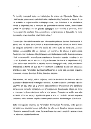 13




No âmbito municipal todas as instituições de ensino da Educação Básica são
dirigidas por gestores em cada instituição. A elas (instituições) cabe a incumbência
de elaborar o Projeto Político Pedagógico-PPP, cuja finalidade é de estabelecer
metas e propostas para a melhoria da qualidade de ensino. Assim, afirma Demo
(1993) “A existência de um projeto pedagógico não encerra o processo, muito
menos acarreta resultado final. Ao contrário, sempre reinicia a discussão, no meio-
termo entre envolvimento e criatividade critica.”.


O município de Andorinha conta com três escolas públicas de nível fundamental II,
sendo uma na Sede do município e duas distribuídas pela zona rural. Nosso lócus
da pesquisa concentra-se em uma escola da sede e outra da zona rural. As duas
escolas pesquisadas são as maiores em números de alunos e professores,
funcionam nos três turnos. O critério para a contratação/admissão de professores ne
nível fundamental II, se configura na exigência do ensino superior completo ou em
curso. A primeira escola tem cinco (05) professores de artes e a segunda um (01).
Cada escola tem elaborado o Projeto Político Pedagógico-PPP, onde procuramos
analisá-los as forma em que os PPP’s definem os saberes da arte em relação às
orientações dos Parâmetros Curriculares Nacionais e como isso acontece enquanto
propostas e metas dentro do âmbito das duas escolas.


Percebemos, em tempo, que a trajetória histórica do ensino de artes nas escolas
públicas do Brasil cheia de ranços e lacunas. A partir da Lei de Diretrizes e Bases
9394/96, em seu artigo 26 §, 2º onde está escrito que O ensino da arte constituirá
componente curricular obrigatório, nos diversos níveis da educação básica, de forma
a promover o desenvolvimento cultural dos alunos. Entendemos, então, que não
somente abre um espaço significativo para a arte no currículo escolar enquanto
disciplina, como também se preocupa em potencializar a aprendizagem dos alunos.


Esta preocupação originou os Parâmetros Curriculares Nacionais, onde grandes
pensadores e educadores que defendem da arte como disciplina escolar, puderam
oferecer a sua contribuição neste documento que tem como propósito rever o ensino
de artes nas escolas brasileiras.
 