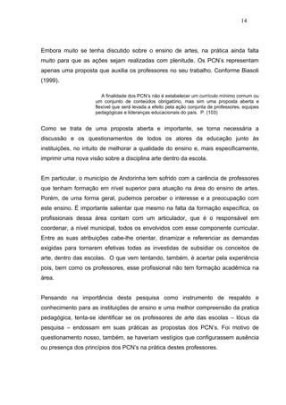 14




Embora muito se tenha discutido sobre o ensino de artes, na prática ainda falta
muito para que as ações sejam realizadas com plenitude. Os PCN’s representam
apenas uma proposta que auxilia os professores no seu trabalho. Conforme Biasoli
(1999).

                        A finalidade dos PCN’s não é estabelecer um currículo mínimo comum ou
                     um conjunto de conteúdos obrigatório, mas sim uma proposta aberta e
                     flexível que será levada a efeito pela ação conjunta de professores, equipes
                     pedagógicas e lideranças educacionais do país. P. (103)


Como se trata de uma proposta aberta e importante, se torna necessária a
discussão e os questionamentos de todos os atores da educação junto às
instituições, no intuito de melhorar a qualidade do ensino e, mais especificamente,
imprimir uma nova visão sobre a disciplina arte dentro da escola.


Em particular, o município de Andorinha tem sofrido com a carência de professores
que tenham formação em nível superior para atuação na área do ensino de artes.
Porém, de uma forma geral, pudemos perceber o interesse e a preocupação com
este ensino. É importante salientar que mesmo na falta da formação específica, os
profissionais dessa área contam com um articulador, que é o responsável em
coordenar, a nível municipal, todos os envolvidos com esse componente curricular.
Entre as suas atribuições cabe-lhe orientar, dinamizar e referenciar as demandas
exigidas para tornarem efetivas todas as investidas de subsidiar os conceitos de
arte, dentro das escolas. O que vem tentando, também, é acertar pela experiência
pois, bem como os professores, esse profissional não tem formação acadêmica na
área.


Pensando na importância desta pesquisa como instrumento de respaldo e
conhecimento para as instituições de ensino e uma melhor compreensão da pratica
pedagógica, tenta-se identificar se os professores de arte das escolas – lócus da
pesquisa – endossam em suas práticas as propostas dos PCN’s. Foi motivo de
questionamento nosso, também, se haveriam vestígios que configurassem ausência
ou presença dos princípios dos PCN’s na prática destes professores.
 