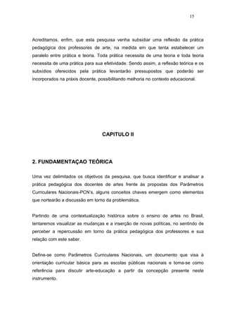 15




Acreditamos, enfim, que esta pesquisa venha subsidiar uma reflexão da prática
pedagógica dos professores de arte, na medida em que tenta estabelecer um
paralelo entre prática e teoria. Toda prática necessita de uma teoria e toda teoria
necessita de uma prática para sua efetividade. Sendo assim, a reflexão teórica e os
subsídios oferecidos pela prática levantarão pressupostos que poderão ser
incorporados na práxis docente, possibilitando melhoria no contexto educacional.




                                  CAPITULO II




2. FUNDAMENTAÇAO TEÓRICA

Uma vez delimitados os objetivos da pesquisa, que busca identificar e analisar a
prática pedagógica dos docentes de artes frente às propostas dos Parâmetros
Curriculares Nacionais-PCN’s, alguns conceitos chaves emergem como elementos
que nortearão a discussão em torno da problemática.


Partindo de uma contextualização histórica sobre o ensino de artes no Brasil,
tentaremos visualizar as mudanças e a inserção de novas políticas, no sentindo de
perceber a repercussão em torno da prática pedagógica dos professores e sua
relação com este saber.


Define-se como Parâmetros Curriculares Nacionais, um documento que visa à
orientação curricular básica para as escolas públicas nacionais e toma-se como
referência para discutir arte-educação a partir da concepção presente neste
instrumento.
 