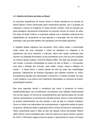 16




2.1. História do Ensino de Artes no Brasil

As primeiras experiências de ensino formal no Brasil remotam-se ao período do
Brasil Colônia e foram introduzidas pelos missionários jesuítas, com o propósito de
catequizar e educar os indígenas. É nesse período, também, onde se percebe que
esse paradigma educacional fundamenta as primeiras formas de ensino de artes.
Por tratar do Brasil Colônia, é importante saliente que a atividade profissional dos
trabalhadores se concentrava na área agrícola e a educação não era vista como
prioridade, visto que este trabalho não requisitava uma formação específica.


A chegada desses religiosos que buscavam, entre outras coisas, a doutrinação
cristã, trazia nas suas intenções o intuito de disciplinar os indígenas e se
apoderarem dos seus costumes e vivências. Assim teria razões suficientes para
imprimir sua ideologia dominadora, já que perceberam que a arte era uma constante
na vivência desses sujeitos. Conforme Biasoli,(1999), “Da ação dos jesuítas surge,
sem duvida, a primeira manifestação do ensino de arte no Brasil. (...) Os jesuítas,
para atrair a atenção das crianças, usam teatro, musica, dança e diálogos em
versos”.   E desta forma, o ensino através da arte fez parte das metodologias
jesuíticas, utilizando-se de diversas linguagens que pudesse encantar os índios,
principalmente aquelas que valorizassem a literatura e a oratória européia. Ou seja,
a arte indígena e sua cultura eram totalmente descartadas no processo de ensino-
aprendizagem jesuítica.


Nos anos seguintes devido à resistência dos índios á dicotomia no ensino
brasileiro/estrangeiro que consideravam incompatível suas relações histórico/social
com as dos negros, em termos do compartilhamento das mesmas idéias com as dos
brancos colonizadores no processo de instrução escolar. Essa é a fase embrionária
do grande distanciamento da arte popular e arte de elite no contexto brasileiro.
Como os índios e os colonizados não acompanhavam o regimento escolar do plano
de governo, decidiu-se então a separação entre o ensino de brancos e colonizados e
índios, descartando assim a idéia da arte nas classes menos favorecidas. Ribeiro
(2001) afirma “isso é constatado pelo o fato de o plano que vigora durante o período
de 1570 a 1759 excluir etapas iniciais de estudo, o aprendizado do canto, da música
 