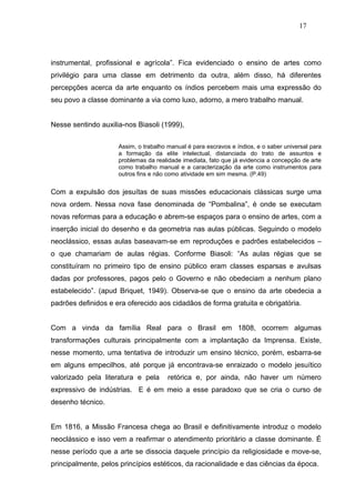 17




instrumental, profissional e agrícola”. Fica evidenciado o ensino de artes como
privilégio para uma classe em detrimento da outra, além disso, há diferentes
percepções acerca da arte enquanto os índios percebem mais uma expressão do
seu povo a classe dominante a via como luxo, adorno, a mero trabalho manual.


Nesse sentindo auxilia-nos Biasoli (1999),


                     Assim, o trabalho manual é para escravos e índios, e o saber universal para
                     a formação da elite intelectual, distanciada do trato de assuntos e
                     problemas da realidade imediata, fato que já evidencia a concepção de arte
                     como trabalho manual e a caracterização da arte como instrumentos para
                     outros fins e não como atividade em sim mesma. (P.49)


Com a expulsão dos jesuítas de suas missões educacionais clássicas surge uma
nova ordem. Nessa nova fase denominada de “Pombalina”, é onde se executam
novas reformas para a educação e abrem-se espaços para o ensino de artes, com a
inserção inicial do desenho e da geometria nas aulas públicas. Seguindo o modelo
neoclássico, essas aulas baseavam-se em reproduções e padrões estabelecidos –
o que chamariam de aulas régias. Conforme Biasoli: “As aulas régias que se
constituíram no primeiro tipo de ensino público eram classes esparsas e avulsas
dadas por professores, pagos pelo o Governo e não obedeciam a nenhum plano
estabelecido”. (apud Briquet, 1949). Observa-se que o ensino da arte obedecia a
padrões definidos e era oferecido aos cidadãos de forma gratuita e obrigatória.


Com a vinda da família Real para o Brasil em 1808, ocorrem algumas
transformações culturais principalmente com a implantação da Imprensa. Existe,
nesse momento, uma tentativa de introduzir um ensino técnico, porém, esbarra-se
em alguns empecilhos, até porque já encontrava-se enraizado o modelo jesuítico
valorizado pela literatura e pela      retórica e, por ainda, não haver um número
expressivo de indústrias. E é em meio a esse paradoxo que se cria o curso de
desenho técnico.


Em 1816, a Missão Francesa chega ao Brasil e definitivamente introduz o modelo
neoclássico e isso vem a reafirmar o atendimento prioritário a classe dominante. É
nesse período que a arte se dissocia daquele princípio da religiosidade e move-se,
principalmente, pelos princípios estéticos, da racionalidade e das ciências da época.
 