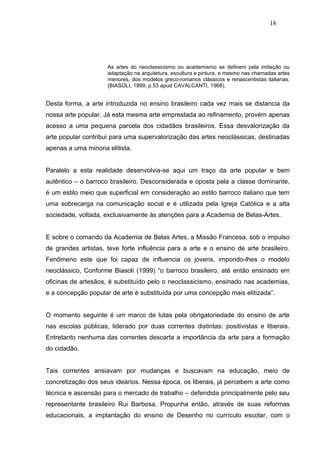 18




                     As artes do neoclassicismo ou academismo se definem pela imitação ou
                     adaptação na arquitetura, escultura e pintura, e mesmo nas chamadas artes
                     menores, dos modelos greco-romanos clássicos e renascentistas italianas.
                     (BIASOLI, 1999, p.53 apud CAVALCANTI, 1968).


Desta forma, a arte introduzida no ensino brasileiro cada vez mais se distancia da
nossa arte popular. Já esta mesma arte emprestada ao refinamento, provém apenas
acesso a uma pequena parcela dos cidadãos brasileiros. Essa desvalorização da
arte popular contribui para uma supervalorização das artes neoclássicas, destinadas
apenas a uma minoria elitista.


Paralelo a esta realidade desenvolvia-se aqui um traço da arte popular e bem
autêntico – o barroco brasileiro. Desconsiderada e oposta pela a classe dominante,
é um estilo meio que superficial em consideração ao estilo barroco italiano que tem
uma sobrecarga na comunicação social e é utilizada pela Igreja Católica e a alta
sociedade, voltada, exclusivamente às atenções para a Academia de Belas-Artes.


E sobre o comando da Academia de Belas Artes, a Missão Francesa, sob o impulso
de grandes artistas, teve forte influência para a arte e o ensino de arte brasileiro.
Fenômeno este que foi capaz de influencia os jovens, impondo-lhes o modelo
neoclássico, Conforme Biasoli (1999) “o barroco brasileiro, até então ensinado em
oficinas de artesãos, é substituído pelo o neoclassicismo, ensinado nas academias,
e a concepção popular de arte é substituída por uma concepção mais elitizada”.


O momento seguinte é um marco de lutas pela obrigatoriedade do ensino de arte
nas escolas públicas, liderado por duas correntes distintas: positivistas e liberais.
Entretanto nenhuma das correntes descarta a importância da arte para a formação
do cidadão.


Tais correntes ansiavam por mudanças e buscavam na educação, meio de
concretização dos seus ideários. Nessa época, os liberais, já percebem a arte como
técnica e ascensão para o mercado de trabalho – defendida principalmente pelo seu
representante brasileiro Rui Barbosa. Propunha então, através de suas reformas
educacionais, a implantação do ensino de Desenho no currículo escolar, com o
 