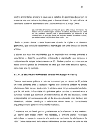 19




objetivo primordial de preparar o povo para o trabalho. Os positivistas buscavam no
ensino de arte um instrumento valioso para o desenvolvimento da racionalidade. A
ciência era usada em detrimento da arte. Assim afirma Silva e Araújo (2008)


                    Os positivistas brasileiros acreditavam que a arte possuía importância na
                    medida em que contribuía para o estudo da ciência. Acreditavam que a arte
                    era um poderoso veículo para o desenvolvimento do raciocínio e da
                    racionalização da emoção, desde que ensinada através do método positivo,
                    que subordinava a imaginação à observação. [ s/p]


 Assim a prática dessa corrente baseava-se através de cópias e do desenho
geométrico, que constituía basicamente a reprodução sem uma reflexão do ensino
artístico.

E através das lutas dos movimentos que foi implantado nas escolas primárias e
secundarias o desenho geométrico, enfatizando a reprodução que permeou o
cotidiano escolar até por volta da década de 20. Ainda é possível encontrar marcas
desse ranço na prática de professores de artes que vêem esta disciplina, apenas,
como mais uma no currículo.


2.2. A LDB 5692/71 (Lei de Diretrizes e Bases da Educação Nacional)


Diversos movimentos políticos e culturais pontuaram que, na década de 20, existia
um certo confronto entre a realidade vigente, que acontecia também no âmbito
educacional. Isso elevou, ainda mais, o otimismo para com a educação brasileira,
que foi, até então, influenciada principalmente pelos padrões norte-americanos e
europeus. Padrões que acentuam um lado humanista da arte pela educação, sendo
protagonizados por personagens não só da área da educação, mais também por
intelectuais, artistas, psicólogos – defensores desse ramo do conhecimento
enquanto prioritário para desenvolvimento da criança.


O ensino de arte, no Brasil, ganhou grande ênfase após a Semana de Arte Moderna.
De acordo com Biasoli (1999) “Na realidade, a primeira grande renovação
metodologia no campo do ensino da arte se deve ao movimento da arte Moderna de
1922”. Onde artista como Anita Malfatti desenvolve em seu atelier de aula de arte
 