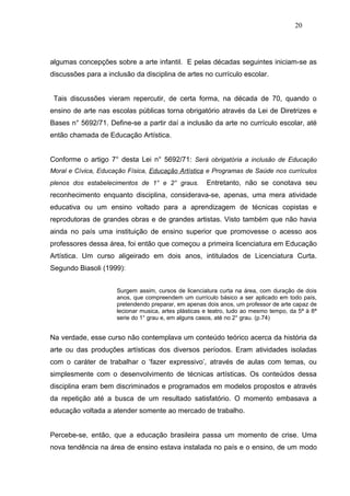 20




algumas concepções sobre a arte infantil. E pelas décadas seguintes iniciam-se as
discussões para a inclusão da disciplina de artes no currículo escolar.


 Tais discussões vieram repercutir, de certa forma, na década de 70, quando o
ensino de arte nas escolas públicas torna obrigatório através da Lei de Diretrizes e
Bases n° 5692/71. Define-se a partir daí a inclusão da arte no currículo escolar, até
então chamada de Educação Artística.


Conforme o artigo 7° desta Lei n° 5692/71: Será obrigatória a inclusão de Educação
Moral e Cívica, Educação Física, Educação Artística e Programas de Saúde nos currículos
plenos dos estabelecimentos de 1° e 2° graus.         Entretanto, não se conotava seu
reconhecimento enquanto disciplina, considerava-se, apenas, uma mera atividade
educativa ou um ensino voltado para a aprendizagem de técnicas copistas e
reprodutoras de grandes obras e de grandes artistas. Visto também que não havia
ainda no país uma instituição de ensino superior que promovesse o acesso aos
professores dessa área, foi então que começou a primeira licenciatura em Educação
Artística. Um curso aligeirado em dois anos, intitulados de Licenciatura Curta.
Segundo Biasoli (1999):


                     Surgem assim, cursos de licenciatura curta na área, com duração de dois
                     anos, que compreendem um currículo básico a ser aplicado em todo país,
                     pretendendo preparar, em apenas dois anos, um professor de arte capaz de
                     lecionar musica, artes plásticas e teatro, tudo ao mesmo tempo, da 5ª à 8ª
                     serie do 1° grau e, em alguns casos, até no 2° grau. (p.74)


Na verdade, esse curso não contemplava um conteúdo teórico acerca da história da
arte ou das produções artísticas dos diversos períodos. Eram atividades isoladas
com o caráter de trabalhar o ‘fazer expressivo’, através de aulas com temas, ou
simplesmente com o desenvolvimento de técnicas artísticas. Os conteúdos dessa
disciplina eram bem discriminados e programados em modelos propostos e através
da repetição até a busca de um resultado satisfatório. O momento embasava a
educação voltada a atender somente ao mercado de trabalho.


Percebe-se, então, que a educação brasileira passa um momento de crise. Uma
nova tendência na área de ensino estava instalada no país e o ensino, de um modo
 