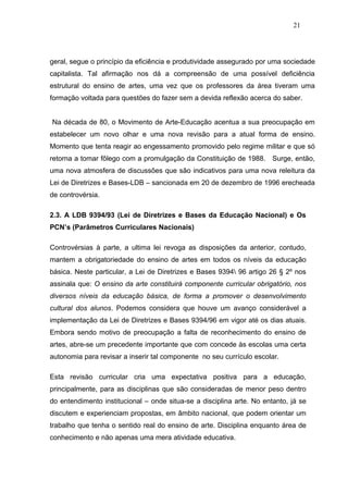 21




geral, segue o princípio da eficiência e produtividade assegurado por uma sociedade
capitalista. Tal afirmação nos dá a compreensão de uma possível deficiência
estrutural do ensino de artes, uma vez que os professores da área tiveram uma
formação voltada para questões do fazer sem a devida reflexão acerca do saber.


Na década de 80, o Movimento de Arte-Educação acentua a sua preocupação em
estabelecer um novo olhar e uma nova revisão para a atual forma de ensino.
Momento que tenta reagir ao engessamento promovido pelo regime militar e que só
retorna a tomar fôlego com a promulgação da Constituição de 1988. Surge, então,
uma nova atmosfera de discussões que são indicativos para uma nova releitura da
Lei de Diretrizes e Bases-LDB – sancionada em 20 de dezembro de 1996 erecheada
de controvérsia.

2.3. A LDB 9394/93 (Lei de Diretrizes e Bases da Educação Nacional) e Os
PCN’s (Parâmetros Curriculares Nacionais)

Controvérsias à parte, a ultima lei revoga as disposições da anterior, contudo,
mantem a obrigatoriedade do ensino de artes em todos os níveis da educação
básica. Neste particular, a Lei de Diretrizes e Bases 9394 96 artigo 26 § 2º nos
assinala que: O ensino da arte constituirá componente curricular obrigatório, nos
diversos níveis da educação básica, de forma a promover o desenvolvimento
cultural dos alunos. Podemos considera que houve um avanço considerável a
implementação da Lei de Diretrizes e Bases 9394/96 em vigor até os dias atuais.
Embora sendo motivo de preocupação a falta de reconhecimento do ensino de
artes, abre-se um precedente importante que com concede às escolas uma certa
autonomia para revisar a inserir tal componente no seu currículo escolar.

Esta revisão curricular cria uma expectativa positiva para a educação,
principalmente, para as disciplinas que são consideradas de menor peso dentro
do entendimento institucional – onde situa-se a disciplina arte. No entanto, já se
discutem e experienciam propostas, em âmbito nacional, que podem orientar um
trabalho que tenha o sentido real do ensino de arte. Disciplina enquanto área de
conhecimento e não apenas uma mera atividade educativa.
 