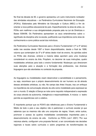 22




No final da década de 90, o governo apresentou um outro instrumento norteador
das atividades educativas – os Parâmetros Curriculares Nacionais de Educação
(PCN’s). Elaborados pelo Ministério de Educação e Cultura (MEC) a fim de
orientar a nova política educacional do país. Especificamente na área de artes, os
PCNs vem reafirmar a sua obrigatoriedade proposta pela na Lei de Diretrizes e
Bases 9394/96. Os Parâmetros apresentam os seus entendimentos sobre o
significado da disciplina arte na escola, justificando sua importância como área de
conhecimento e como prática social dos indivíduos.

Os Parâmetros Curriculares Nacionais para o Ensino Fundamental l (1ª a 4ª séries)
estão nas escolas desde 1997 e foram disponibilizados, desde o final de 1998,
volume que contemplam às 5ª a 8ª séries deste nível de ensino. As opiniões sobre
os PCNs são diversas, embora a maioria delas apontem para uma mudança
considerável no ensino da Arte. Propõem, no decorrer de suas instruções, quatro
modalidades artísticas para todo o ensino fundamental. Mudanças que direcionam
suas atenções para a atuação e a formação dos professores, nas diversas
linguagens que são abordadas no conteúdo da proposta.



As linguagens ou modalidades visam desenvolver a sensibilidade e o pensamento,
ou seja, reconhece que o próprio desenvolvimento do ser humano se dá através
dessas atividades artísticas, ou não. No campo das Artes Visuais, traz um enfoque
na importância da comunicação através da arte como modalidade para expressar-se
com o mundo. E relação à Dança se nota como requisito indispensável a expressão
do corpo através da autonomia, inteligência e responsabilidade. A música e teatro
permite as experiências com o coletivo.


É importante pontuar que os PCN’S são referências para o Ensino Fundamental e
Médio de todo o país e seu objetivo não é padronizar o currículo escolar já que
sabemos que os mesmos não são uns conjuntos de regras. Visam, entre outros,
promover o acesso às quatros modalidades consideradas importantes para o
desenvolvimento do ensino de arte.        Conforme os PCN’s (vol.1 2001) “Por sua
natureza aberta, configuram uma proposta flexível, a ser concretizada nas decisões
regionais e locais sobre currículos e sobre programas de transformações da
 