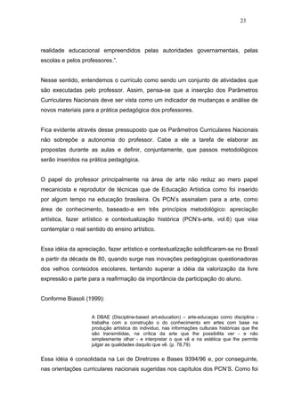 23




realidade educacional empreendidos pelas autoridades governamentais, pelas
escolas e pelos professores.”.


Nesse sentido, entendemos o currículo como sendo um conjunto de atividades que
são executadas pelo professor. Assim, pensa-se que a inserção dos Parâmetros
Curriculares Nacionais deve ser vista como um indicador de mudanças e análise de
novos materiais para a prática pedagógica dos professores.


Fica evidente através desse pressuposto que os Parâmetros Curriculares Nacionais
não sobrepõe a autonomia do professor. Cabe a ele a tarefa de elaborar as
propostas durante as aulas e definir, conjuntamente, que passos metodológicos
serão inseridos na prática pedagógica.


O papel do professor principalmente na área de arte não reduz ao mero papel
mecanicista e reprodutor de técnicas que de Educação Artística como foi inserido
por algum tempo na educação brasileira. Os PCN’s assinalam para a arte, como
área de conhecimento, baseado-a em três princípios metodológico: apreciação
artística, fazer artístico e contextualização histórica (PCN’s-arte, vol.6) que visa
contemplar o real sentido do ensino artístico.


Essa idéia da apreciação, fazer artístico e contextualização solidificaram-se no Brasil
a partir da década de 80, quando surge nas inovações pedagógicas questionadoras
dos velhos conteúdos escolares, tentando superar a idéia da valorização da livre
expressão e parte para a reafirmação da importância da participação do aluno.


Conforme Biasoli (1999):


                    A DBAE (Discipline-based art-education) – arte-educaçao como disciplina -
                    trabalha com a construção o do conhecimento em artes com base na
                    produção artística do individuo, nas informações culturais históricas que lhe
                    são transmitidas, na crítica da arte que lhe possibilita ver - e não
                    simplesmente olhar - e interpretar o que vê e na estética que lhe permite
                    julgar as qualidades daquilo que vê. (p. 78,79)


Essa idéia é consolidada na Lei de Diretrizes e Bases 9394/96 e, por conseguinte,
nas orientações curriculares nacionais sugeridas nos capítulos dos PCN’S. Como foi
 
