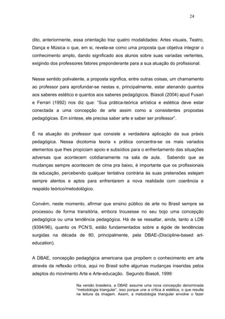 24




dito, anteriormente, essa orientação traz quatro modalidades: Artes visuais, Teatro,
Dança e Música o que, em si, revela-se como uma proposta que objetiva integrar o
conhecimento amplo, dando significado aos alunos sobre suas variadas vertentes,
exigindo dos professores fatores preponderante para a sua atuação do profissional.


Nesse sentido polivalente, a proposta significa, entre outras coisas, um chamamento
ao professor para aprofundar-se nestas e, principalmente, estar atenando quantos
aos saberes estético e quantos aos saberes pedagógicos. Biasoli (2004) apud Fusari
e Ferrari (1992) nos diz que: “Sua prática-teórica artística e estética deve estar
conectada a uma concepção de arte assim como a consistentes propostas
pedagógicas. Em síntese, ele precisa saber arte e saber ser professor”.


É na atuação do professor que consiste a verdadeira aplicação da sua práxis
pedagógica. Nessa dicotomia teoria x prática concentra-se os mais variados
elementos que lhes propiciam apoio e subsídios para o enfrentamento das situações
adversas que acontecem cotidianamente na sala de aula.                     Sabendo que as
mudanças sempre acontecem de cima pra baixo, é importante que os profissionais
da educação, percebendo qualquer tentativa contrária às suas pretensões estejam
sempre atentos e aptos para enfrentarem a nova realidade com coerência e
respaldo teórico/metodológico.


Convém, neste momento, afirmar que ensino público de arte no Brasil sempre se
processou de forma transitória, embora trouxesse no seu bojo uma concepção
pedagógica ou uma tendência pedagógica. Há de se ressaltar, ainda, tanto a LDB
(9394/96), quanto os PCN’S, estão fundamentados sobre a égide de tendências
surgidas na década de 80, principalmente, pela DBAE-(Discipline-based art-
education).


A DBAE, concepção pedagógica americana que propõem o conhecimento em arte
através da reflexão crítica, aqui no Brasil sofre algumas mudanças inseridas pelos
adeptos do movimento Arte e Arte-educação. Segundo Biasoli, 1999:

                     Na versão brasileira, a DBAE assume uma nova concepção denominada
                     “metodologia triangular”, isso porque une a crítica à estética, o que resulta
                     na leitura da imagem. Assim, a metodologia triangular envolve o fazer
 