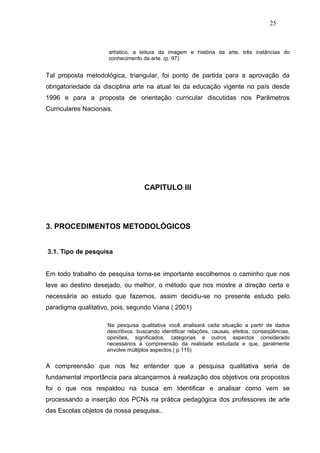 25



                     artístico, a leitura da imagem e história da arte, três instâncias do
                     conhecimento da arte. (p. 97)


Tal proposta metodológica, triangular, foi ponto de partida para a aprovação da
obrigatoriedade da disciplina arte na atual lei da educação vigente no país desde
1996 e para a proposta de orientação curricular discutidas nos Parâmetros
Curriculares Nacionais.




                                    CAPITULO III




3. PROCEDIMENTOS METODOLÓGICOS


3.1. Tipo de pesquisa


Em todo trabalho de pesquisa torna-se importante escolhemos o caminho que nos
leve ao destino desejado, ou melhor, o método que nos mostre a direção certa e
necessária ao estudo que fazemos, assim decidiu-se no presente estudo pelo
paradigma qualitativo, pois, segundo Viana ( 2001)

                     Na pesquisa qualitativa você analisará cada situação a partir de dados
                     descritivos, buscando identificar relações, causas, efeitos, conseqüências,
                     opiniões, significados, categorias e outros aspectos considerado
                     necessários à compreensão da realidade estudada e que, geralmente
                     envolve múltiplos aspectos.( p.115)


A compreensão que nos fez entender que a pesquisa qualitativa seria de
fundamental importância para alcançarmos à realização dos objetivos ora propostos
foi o que nos respaldou na busca em Identificar e analisar como vem se
processando a inserção dos PCNs na prática pedagógica dos professores de arte
das Escolas objetos da nossa pesquisa..
 