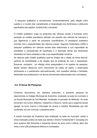 26




 A pesquisa qualitativa é caracterizada, fundamentalmente, pela relação entre
sujeitos e o mundo real, considerando a interpretação dos fenômenos e atribuindo
significados aos sujeitos, durante todo o processo.


O modelo qualitativo surge na pesquisas das ciências sociais e humanas como
oposição ao modelo quantitativo utilizado nos estudos das ciências da natureza e
que legitima-se a partir de processos quantificáveis. O paradigma qualitativo
coincide com a especificidade das ciências sociais. Segundo Goldenberg (2000) a
pesquisa qualitativa em ciências sociais esta relacionada à sua capacidade de
possibilitar a compreensão de significado e a descrição densa dos fenômenos
estudados em seus contextos e não a sua especificidade numérica.
Ao optar-se pelo modelo qualitativo quer-se chegar ate o objeto de forma flexível,
partindo da sensibilidade e da relação que se pretende ter com o pesquisado.
Busca-se, outrossim, um dialogo entre pesquisadora e os sujeitos de pesquisa.
Nesse sentido utilizou-se como instrumento de coleta de dados: a observação
participante e o questionário semi-estruturado, com questões abertas e fechadas,
destinadas aos professores e os alunos previamente selecionados e/ou convidados.




3.2. O lócus da Pesquisa


Conforme    discorremos    em    capítulos   anteriores,   a   presente   pesquisa   foi
desenvolvida no Colégio Municipal de Andorinha, localizado na sede do município e
na Escola Municipal de Vila Medrado, localizada no povoado de Medrado. As duas
funcionam nos turnos: Matutino, Vespertino e Noturno, sendo que a segunda escola
agrega, no turno noturno a Educação de Jovens e Adultos. Modalidade que não
contempla, em seu currículo, a disciplina artes.


A escola municipal de Andorinha esta localizada na sede do município, sendo a
única instituição publica da sede que atende o Ensino Fundamental II. Congrega em
seus quadros 360 (trezentos e sessenta) alunos da zona rural e urbana, além dos
vinte e nove (29) professores efetivos e contratados.
 