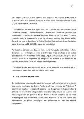 27




Já a Escola Municipal de Vila Medrado está localizada no povoado de Medrado, e
que dista a 12 Km da sede do município. A escola conta com um quadro de dezoito
(18) de professores e 190 alunos.


O currículo das escolas esta organizado com o núcleo curricular padrão e duas
disciplinas integram o núcleo diversificado. Essas duas disciplinas são oferecidas
através das opções sugeridas pela Secretaria Municipal de Educação. Constam,
currículo municipal de Andorinha, como disciplinas do o núcleo diversificado: CSA -
Convivência com o Semi-Árido e Ensino Religioso (que deixam de ser facultativo
como determina a LDB 9394/96 e passa ser obrigatória).


As disciplinas consideradas de peso maior como: Português, Matemática, Historia,
Geografia são contempladas com a distribuídos livros didáticos e as outras
consideradas peso menor tais como: Artes, Língua Estrangeira, Ed. Religiosa e Ed.
Física e ainda CSA, dependem da adequação do material a ser trabalhado no
decorrer do ano letivo – que fica a cargo de cada professor.


O currículo de arte está distribuído em 02 aulas semanais com duração de 50
minutos cada, totalizando 80 aulas durante o ano letivo


3.3. Os sujeitos da pesquisa


Os sujeitos desta pesquisa são, evidentemente, os professores de arte e os alunos
das escolas municipais do Ensino Fundamental II do município de Andorinha. A
escolha dos sujeitos – no segmento docente – se deu por dois motivos distintos: O
primeiro por considerar a categoria como peça chave da pesquisa e o segundo pela
nossa inquietação em perceber de que forma se fazem presentes os princípios
metodológicos dos Parâmetros Curriculares Nacionais e de que forma são
apresentados na prática pedagógica dos professores de arte das escolas
pesquisadas.
 