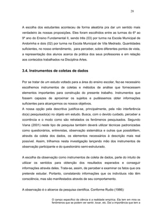 28




A escolha dos estudantes aconteceu de forma aleatória pra dar um sentido mais
verdadeiro às nossas proposições. Eles foram escolhidos entre as turmas do 6º ao
9º ano do Ensino Fundamental II, sendo três (03) por turma na Escola Municipal de
Andorinha e dois (02) por turma na Escola Municipal de Vila Medrado. Quantidades
suficientes, no nosso entendimento, para perceber, sobre diferentes pontos de vista,
a representação dos alunos acerca da prática dos seus professores e em relação
aos conteúdos trabalhados na Disciplina Artes.


3.4. Instrumentos de coletas de dados


Por se tratar de um estudo voltado para a área do ensino escolar, fez-se necessário
escolhemos instrumentos de coletas e métodos de análise que fornecessem
elementos importantes para construção do presente trabalho. Instrumentos que
fossem capazes de aproximar os sujeitos e pudéssemos obter informações
suficientes para alcançarmos os nossos objetivos.
A nossa opção pela descritiva justifica-se, principalmente, pela não interferência
do(a) pesquisado(a) no objeto em estudo. Busca, com o devido cuidado, perceber a
ocorrência e o modo como são retratados os fenômenos pesquisados. Segundo
Viana (2001) neste tipo de pesquisa também deverá utilizar técnicas padronizadas
como questionários, entrevistas, observação sistemática e outras que possibilitem,
através da coleta dos dados, os elementos necessários à descrição mais real
possível. Assim, trilhamos nesta investigação lançando mão dos instrumentos de
observação participante e do questionário semi-estruturado.


A escolha da observação como instrumentos de coleta de dados, parte do intuito de
utilizar os sentidos para obtenção dos resultados esperados e conseguir
informações através deles. Trata-se, assim, de perceber e examinar os fatos que ora
pretende estudar. Portanto, constatando informações que os indivíduos não têm
consciência, mas são manifestados através de seu comportamento.


A observação é o alicerce da pesquisa cientifica. Conforme Rudio (1986):


                     O campo específico da ciência é a realidade empírica. Ela tem em mira os
                     fenômenos que se podem ver sentir, tocar, etc. Daí a importância que tem a
 