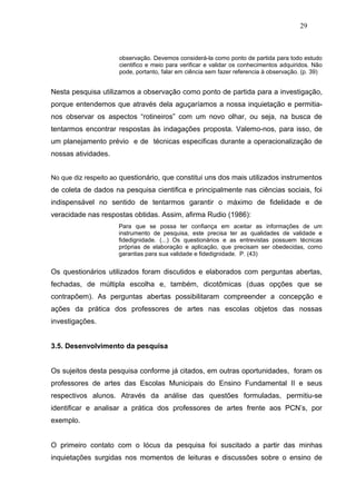 29



                     observação. Devemos considerá-la como ponto de partida para todo estudo
                     cientifico e meio para verificar e validar os conhecimentos adquiridos. Não
                     pode, portanto, falar em ciência sem fazer referencia à observação. (p. 39)


Nesta pesquisa utilizamos a observação como ponto de partida para a investigação,
porque entendemos que através dela aguçaríamos a nossa inquietação e permitia-
nos observar os aspectos “rotineiros” com um novo olhar, ou seja, na busca de
tentarmos encontrar respostas às indagações proposta. Valemo-nos, para isso, de
um planejamento prévio e de técnicas especificas durante a operacionalização de
nossas atividades.


No que diz respeito ao questionário, que constitui uns dos mais utilizados instrumentos
de coleta de dados na pesquisa cientifica e principalmente nas ciências sociais, foi
indispensável no sentido de tentarmos garantir o máximo de fidelidade e de
veracidade nas respostas obtidas. Assim, afirma Rudio (1986):
                     Para que se possa ter confiança em aceitar as informações de um
                     instrumento de pesquisa, este precisa ter as qualidades de validade e
                     fidedignidade. (...) Os questionários e as entrevistas possuem técnicas
                     próprias de elaboração e aplicação, que precisam ser obedecidas, como
                     garantias para sua validade e fidedignidade. P. (43)


Os questionários utilizados foram discutidos e elaborados com perguntas abertas,
fechadas, de múltipla escolha e, também, dicotômicas (duas opções que se
contrapõem). As perguntas abertas possibilitaram compreender a concepção e
ações da prática dos professores de artes nas escolas objetos das nossas
investigações.


3.5. Desenvolvimento da pesquisa


Os sujeitos desta pesquisa conforme já citados, em outras oportunidades, foram os
professores de artes das Escolas Municipais do Ensino Fundamental II e seus
respectivos alunos. Através da análise das questões formuladas, permitiu-se
identificar e analisar a prática dos professores de artes frente aos PCN’s, por
exemplo.


O primeiro contato com o lócus da pesquisa foi suscitado a partir das minhas
inquietações surgidas nos momentos de leituras e discussões sobre o ensino de
 