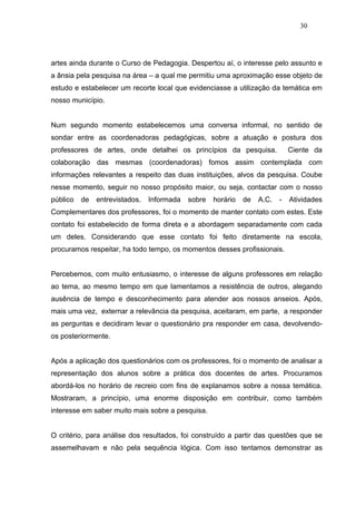 30




artes ainda durante o Curso de Pedagogia. Despertou aí, o interesse pelo assunto e
a ânsia pela pesquisa na área – a qual me permitiu uma aproximação esse objeto de
estudo e estabelecer um recorte local que evidenciasse a utilização da temática em
nosso município.


Num segundo momento estabelecemos uma conversa informal, no sentido de
sondar entre as coordenadoras pedagógicas, sobre a atuação e postura dos
professores de artes, onde detalhei os princípios da pesquisa.                Ciente da
colaboração das mesmas (coordenadoras) fomos assim contemplada com
informações relevantes a respeito das duas instituições, alvos da pesquisa. Coube
nesse momento, seguir no nosso propósito maior, ou seja, contactar com o nosso
público   de   entrevistados.   Informada   sobre   horário   de   A.C.   -   Atividades
Complementares dos professores, foi o momento de manter contato com estes. Este
contato foi estabelecido de forma direta e a abordagem separadamente com cada
um deles. Considerando que esse contato foi feito diretamente na escola,
procuramos respeitar, ha todo tempo, os momentos desses profissionais.


Percebemos, com muito entusiasmo, o interesse de alguns professores em relação
ao tema, ao mesmo tempo em que lamentamos a resistência de outros, alegando
ausência de tempo e desconhecimento para atender aos nossos anseios. Após,
mais uma vez, externar a relevância da pesquisa, aceitaram, em parte, a responder
as perguntas e decidiram levar o questionário pra responder em casa, devolvendo-
os posteriormente.


Após a aplicação dos questionários com os professores, foi o momento de analisar a
representação dos alunos sobre a prática dos docentes de artes. Procuramos
abordá-los no horário de recreio com fins de explanamos sobre a nossa temática.
Mostraram, a princípio, uma enorme disposição em contribuir, como também
interesse em saber muito mais sobre a pesquisa.


O critério, para análise dos resultados, foi construído a partir das questões que se
assemelhavam e não pela sequência lógica. Com isso tentamos demonstrar as
 