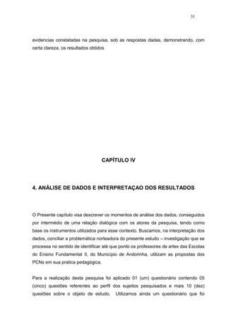 31




evidencias constatadas na pesquisa, sob as respostas dadas, demonstrando, com
certa clareza, os resultados obtidos




                                  CAPÍTULO IV




4. ANÁLISE DE DADOS E INTERPRETAÇAO DOS RESULTADOS




O Presente capítulo visa descrever os momentos de análise dos dados, conseguidos
por intermédio de uma relação dialógica com os atores da pesquisa, tendo como
base os instrumentos utilizados para esse contexto. Buscamos, na interpretação dos
dados, conciliar a problemática norteadora do presente estudo – investigação que se
processa no sentido de identificar até que ponto os professores de artes das Escolas
do Ensino Fundamental II, do Município de Andorinha, utilizam as propostas dos
PCNs em sua pratica pedagógica.


Para a realização desta pesquisa foi aplicado 01 (um) questionário contendo 05
(cinco) questões referentes ao perfil dos sujeitos pesquisados e mais 10 (dez)
questões sobre o objeto de estudo.      Utilizamos ainda um questionário que foi
 