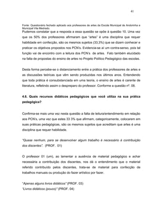 41



Fonte: Questionário fechado aplicado aos professores de artes da Escola Municipal de Andorinha e
Municipal Vila Medrado.
Pudemos constatar que a resposta a essa questão se opõe à questão 10. Uma vez
que os 50% dos professores afirmaram que “artes” é uma disciplina que requer
habilidade em confecção, são os mesmos sujeitos (33,3%) que se dizem conhecer e
praticar os objetivos propostos nos PCN’s. Evidencia-se aí um contra-senso, pois tal
função vai de encontro com a leitura dos PCN’s de artes. Fato também elucidado
na falta de propostas do ensino de artes no Projeto Político Pedagógico das escolas.


Desta forma percebe-se o distanciamento entre a prática dos professores de artes e
as discussões teóricas que vêm sendo produzidas nos últimos anos. Entendendo
que toda prática é consubstanciada em uma teoria, o ensino de artes é carente de
literatura, refletindo assim o despreparo do professor. Conforme a questão nº. 08.


4.6. Quais recursos didáticos pedagógicos que você utiliza na sua prática
pedagógica?


Confirma-se mais uma vez nesta questão a falta de leitura/entendimento em relação
aos PCN’s, uma vez que estes 33 3% que afirmam, categoricamente, colocarem em
suas práticas pedagógicas, são os mesmos sujeitos que acreditam que artes é uma
disciplina que requer habilidade.


“Quase nenhum, para se desenvolver algum trabalho é necessário à contribuição
dos discentes”. (PROF. 01)


O professor 01 (um), ao lamentar a ausência de material pedagógico e achar
necessária a contribuição dos discentes, nos dá o entendimento que o material
referido contribuído pelos discentes, trata-se de material para confecção de
trabalhos manuais ou produção do fazer artístico por fazer.


“Apenas alguns livros didáticos” (PROF. 03)
“Livros didáticos (pouco)” (PROF. 04)
 