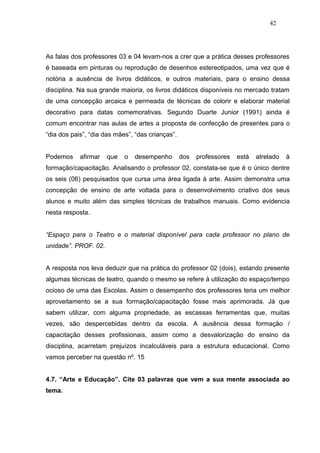 42




As falas dos professores 03 e 04 levam-nos a crer que a prática desses professores
é baseada em pinturas ou reprodução de desenhos estereotipados, uma vez que é
notória a ausência de livros didáticos, e outros materiais, para o ensino dessa
disciplina. Na sua grande maioria, os livros didáticos disponíveis no mercado tratam
de uma concepção arcaica e permeada de técnicas de colorir e elaborar material
decorativo para datas comemorativas. Segundo Duarte Junior (1991) ainda é
comum encontrar nas aulas de artes a proposta de confecção de presentes para o
“dia dos pais”, “dia das mães”, “das crianças”.


Podemos     afirmar   que   o   desempenho        dos   professores   está   atrelado   à
formação/capacitação. Analisando o professor 02, constata-se que é o único dentre
os seis (06) pesquisados que cursa uma área ligada à arte. Assim demonstra uma
concepção de ensino de arte voltada para o desenvolvimento criativo dos seus
alunos e muito além das simples técnicas de trabalhos manuais. Como evidencia
nesta resposta.


“Espaço para o Teatro e o material disponível para cada professor no plano de
unidade”. PROF. 02.


A resposta nos leva deduzir que na prática do professor 02 (dois), estando presente
algumas técnicas de teatro, quando o mesmo se refere à utilização do espaço/tempo
ocioso de uma das Escolas. Assim o desempenho dos professores teria um melhor
aproveitamento se a sua formação/capacitação fosse mais aprimorada. Já que
sabem utilizar, com alguma propriedade, as escassas ferramentas que, muitas
vezes, são despercebidas dentro da escola. A ausência dessa formação /
capacitação desses profissionais, assim como a desvalorização do ensino da
disciplina, acarretam prejuízos incalculáveis para a estrutura educacional. Como
vamos perceber na questão nº. 15


4.7. “Arte e Educação”. Cite 03 palavras que vem a sua mente associada ao
tema.
 