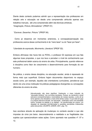 43




Diante deste contexto podemos admitir que a representação dos professores em
relação arte e educação vai desde uma compreensão atribuída apenas aos
trabalhos manuais, até uma compreensão além das técnicas artísticas.
“Imaginação, Pintura, Brincadeiras”. (PROF 01)


“Escrever, Desenhar, Pintura.” (PROF 04).


 Como já dissemos em momentos anteriores, a concepção/percepção dos
professores acerca desse conhecimento é de “mero lazer” ou do “fazer por fazer”.


“Liberdade de expressão, Movimento, Literatura” (PROF 02).


Embora afirmasse não havia lido os PCN’s, o professor 02 expressa em sua fala
algumas boas propostas, o que nos leva a perceber o nível de conhecimento que
este profissional detém acerca do ensino de artes. Principalmente, quando refere-se
à disciplina como fator de crescimento e desenvolvimento para formação do ser
humano.


Na prática, o ensino dessa disciplina, na educação escolar, ainda é repassado de
forma meio que superficial. Embora hajam documentos disponíveis no espaço
escola como, por exemplo, àqueles são orientadores curriculares, percebe-se que
dentro de uma única instituição há práticas pedagógicas divergentes ou concepções
diferentes do ensino de artes.


                     Arte-educação não deve significar, finalmente, a mera inclusão da
                     “educação artística” nos currículos escolares. Porque, se mantendo a atual
                     estrutura (compartimentada e racionalista) de nossas escolas, a arte ali se
                     torna apenas uma disciplina a mais entre tantas outras. O que está em jogo
                     é a própria estrutura escolar, em educação - entendida como uma atividade
                     lúdica, fundada na relação e no dialogo - foi transformada em ensino: um
                     despejar de respostas pré-fabricadas a questões percebidas irrelevantes
                     pelos educandos. (DUARTE JUNIOR, 2001, pág. 74).


Isso acontece através da aplicação de mudanças no contexto escolar e que são
impostas de cima pra baixo. desconsiderando a realidade e as fragilidades dos
sujeitos que operacionalizam estas ações. Como apontado nas questões nº. 07 e
12.
 
