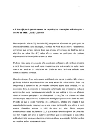 44




4.8. Você já participou de cursos de capacitação, orientações voltadas para o
ensino de artes? Quais? Quando?




Nessa questão, cinco (05) dos seis (06) pesquisados afirmaram ter participado de
oficinas referentes à arte-educação, ocorridas no inicio do ano letivo. Ressaltamos,
em tempo, que o maior número deles está em seu primeiro ano de docência com a
disciplina de artes. Um (01) deles afirmou nunca ter participado de qualquer
capacitação/orientação para o ensino de artes.


Pode-se notar que a presença da arte na vida dos professores só é entrada em cena
a partir do momento que se vê como professor de arte e de uma forma muita rápida
acerca de técnicas ou atividades de produção sem nenhuma reflexão mais
detalhada sobre a temática.


O ensino de artes é um tanto quanto volátil dentro da escola brasileira. Não existe o
professor trabalhe especificamente com esse ramo do conhecimento. Para que
cheguemos à conclusão de um trabalho completo sobre essa temática, se faz
necessário torná-la essencial e necessária na formação dos professores, inclusive
propondo-lhes uma reavaliação/reformulação da sua prática e com um eficiente
acompanhamento pedagógico. As divergentes concepções dos professores sobre
arte-educação associam-se a ausência de formação/capacitação na área de artes.
Percebe-se que a única referencia dos professores, citadas em relação à sua
capacitação/formação, resumem-se a uma maior participação em oficina e mini-
cursos, oferecidos, apenas, no inicio de cada ano letivo. Nesta pesquisa
evidenciamos o caso do professor 02, o qual cursa o ensino superior em uma área
que tem relação com artes e pudemos constatar que sua concepção e sua prática
está relacionada ao desenvolvimento criador do aluno, a percepção de leitura crítica
do mundo e, enfim, a contextualização.
 
