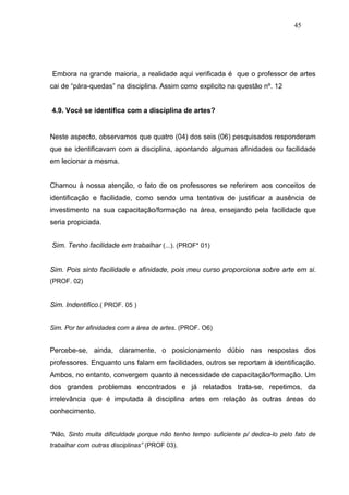 45




Embora na grande maioria, a realidade aqui verificada é que o professor de artes
cai de “pára-quedas” na disciplina. Assim como explicito na questão nº. 12


4.9. Você se identifica com a disciplina de artes?


Neste aspecto, observamos que quatro (04) dos seis (06) pesquisados responderam
que se identificavam com a disciplina, apontando algumas afinidades ou facilidade
em lecionar a mesma.


Chamou à nossa atenção, o fato de os professores se referirem aos conceitos de
identificação e facilidade, como sendo uma tentativa de justificar a ausência de
investimento na sua capacitação/formação na área, ensejando pela facilidade que
seria propiciada.


Sim. Tenho facilidade em trabalhar (...). (PROF* 01)


Sim. Pois sinto facilidade e afinidade, pois meu curso proporciona sobre arte em si.
(PROF. 02)


Sim. Indentifico.( PROF. 05 )


Sim. Por ter afinidades com a área de artes. (PROF. O6)


Percebe-se, ainda, claramente, o posicionamento dúbio nas respostas dos
professores. Enquanto uns falam em facilidades, outros se reportam à identificação.
Ambos, no entanto, convergem quanto à necessidade de capacitação/formação. Um
dos grandes problemas encontrados e já relatados trata-se, repetimos, da
irrelevância que é imputada à disciplina artes em relação às outras áreas do
conhecimento.


“Não, Sinto muita dificuldade porque não tenho tempo suficiente p/ dedica-lo pelo fato de
trabalhar com outras disciplinas” (PROF 03).
 