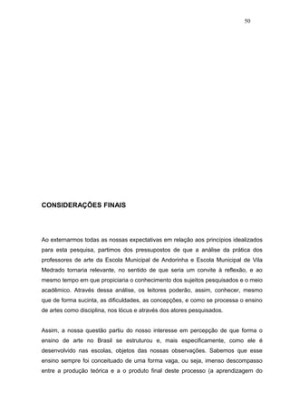 50




CONSIDERAÇÕES FINAIS




Ao externarmos todas as nossas expectativas em relação aos princípios idealizados
para esta pesquisa, partimos dos pressupostos de que a análise da prática dos
professores de arte da Escola Municipal de Andorinha e Escola Municipal de Vila
Medrado tornaria relevante, no sentido de que seria um convite à reflexão, e ao
mesmo tempo em que propiciaria o conhecimento dos sujeitos pesquisados e o meio
acadêmico. Através dessa análise, os leitores poderão, assim, conhecer, mesmo
que de forma sucinta, as dificuldades, as concepções, e como se processa o ensino
de artes como disciplina, nos lócus e através dos atores pesquisados.


Assim, a nossa questão partiu do nosso interesse em percepção de que forma o
ensino de arte no Brasil se estruturou e, mais especificamente, como ele é
desenvolvido nas escolas, objetos das nossas observações. Sabemos que esse
ensino sempre foi conceituado de uma forma vaga, ou seja, imenso descompasso
entre a produção teórica e a o produto final deste processo (a aprendizagem do
 