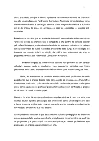 51




aluno em artes), em que o mesmo apresenta uma contradição entre as propostas
que são idealizadas pelos Parâmetros Curriculares Nacionais, como disciplina; como
conhecimento artístico e percepção estética; como imaginação criadora; e a prática
em si do ensino de artes em atividades a base de estereotipo e técnicas pré-
moldadas.


Percebíamos também que ao ensino de artes está assemelhado a diversos fatores
“errôneos” acerca da maneira que é concebida a arte dentro do contexto escolar
pelo o fato histórico do ensino de artes brasileiro ter sido sempre injetado de idéias e
concepções vindas de outras realidades. Decorrente disso surgiu à preocupação e o
interesse um estudo voltado à relação da prática dos professores de artes e
propostas advindas dos Parâmetros Curriculares Nacionais.


         Portanto chegado ao término deste trabalho não podemos dá um parecer
definitivo, porque nada é conclusivo, mas apontamos aspectos que foram
pertinentes à discussão e que serviram de indicadores para as considerações finais.


      Assim, ao analisarmos os discursos evidenciados pelos professores de artes
percebemos que a prática desses nada corresponde as propostas dos Parâmetros
Curriculares Nacionais , pois trata de uma visão mínima de perceber a disciplina
artes, como aquela que o professor precisa ter habilidade em confecção, é preciso
ter técnicas de colorir ou cortar papel.


O ensino de artes foi e é marginalizado nas escolas públicas, é claro que seria uma
injustiça acusar a prática pedagógica dos professores com a única responsável pela
a forma errada de ensinar arte, uma vez que este apenas reproduz o conhecimento
que recebeu em artes na sua vida escolar.


Assim podemos constatar o que está atrelado à prática pedagógica do ensino de
artes a precariedade teórica conceitual e metodológica como também na ausência
de programas que possa suprir a formação/capacitação desses profissionais que
precisa pôr em prática a aprendizagem em arte.
 