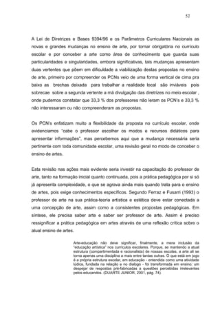 52




A Lei de Diretrizes e Bases 9394/96 e os Parâmetros Curriculares Nacionais as
novas e grandes mudanças no ensino de arte, por tornar obrigatória no currículo
escolar e por conceber a arte como área de conhecimento que guarda suas
particularidades e singularidades, embora significativas, tais mudanças apresentam
duas vertentes que põem em dificuldade a viabilização destas propostas no ensino
de arte, primeiro por compreender os PCNs veio de uma forma vertical de cima pra
baixo as brechas deixada para trabalhar a realidade local são inviáveis pois
sobrecae sobre a segunda vertente a má divulgação das diretrizes no meio escolar ,
onde pudemos constatar que 33,3 % dos professores não leram os PCN’s e 33,3 %
não interessaram ou não compreenderam as propostas.


Os PCN’s enfatizam muito a flexibilidade da proposta no currículo escolar, onde
evidenciamos “cabe o professor escolher os modos e recursos didáticos para
apresentar informações”, mas percebemos aqui que a mudança necessária seria
pertinente com toda comunidade escolar, uma revisão geral no modo de conceber o
ensino de artes.


Esta revisão nas ações mais evidente seria investir na capacitação do professor de
arte, tanto na formação inicial quanto continuada, pois a prática pedagógica por si só
já apresenta complexidade, o que se agrava ainda mais quando trata para o ensino
de artes, pois exige conhecimentos específicos. Segundo Ferraz e Fusarri (1993) o
professor de arte na sua prática-teoria artística e estética deve estar conectada a
uma concepção de arte, assim como a consistentes propostas pedagógicas. Em
síntese, ele precisa saber arte e saber ser professor de arte. Assim é preciso
ressignificar a prática pedagógica em artes através de uma reflexão crítica sobre o
atual ensino de artes.

                     Arte-educação não deve significar, finalmente, a mera inclusão da
                     “educação artística” nos currículos escolares. Porque, se mantendo a atual
                     estrutura (compartimentada e racionalista) de nossas escolas, a arte ali se
                     torna apenas uma disciplina a mais entre tantas outras. O que está em jogo
                     é a própria estrutura escolar, em educação - entendida como uma atividade
                     lúdica, fundada na relação e no dialogo - foi transformada em ensino: um
                     despejar de respostas pré-fabricadas a questões percebidas irrelevantes
                     pelos educandos. (DUARTE JUNIOR, 2001, pág. 74).
 