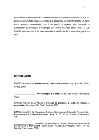 53




Assinalamos aqui o anseio por uma reflexão mais aprofundada do ensino de arte por
parte da comunidade escolar, de modo que possamos modificar tal prática um tanto
ainda atrasada, entendemos que é necessária e urgente esta discussão a
acrescentar as propostas e mudanças que foram inseridas pelos PCN’s e LDB
9394/96 que elas por si só não garantirão a eficiência da prática pedagógica em
arte.




REFERÊNCIAS


BARBOSA, Ana Mae. Arte-educacão: leitura no subsolo (org.) 4.ed.São Paulo:
Cortez, 2002.


___________________. Arte-educação no Brasil. 2ª ed. São Paulo: Perspectiva,
1986.

BIASOLI, Carmen Lúcia Abadie. Formação do professor de arte, do ensaio... à
encenação. Campinas, São Paulo: Papirus, 1999.


BRASIL, Ministério da Educação e Cultura , Secretaria da Educação Fundamental ,
Parâmetros Curriculares Nacionais: Arte, vol.06. 3ª ed. Brasília: A secretaria,
2001.


_________________ , Ministério da Educação e Cultura, Secretaria da Educação
Fundamental , Parâmetros Curriculares Nacionais:Introdução, vol.01. 3ª ed.
Brasília: A secretaria, 2001.
 