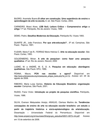 54




BUORO, Anamelia Bueno.O olhar em construção. Uma experiência de ensino e
aprendizagem da arte na escola, 6. ed. São Paulo: Cortez, 2003.

CARNEIRO, Moaci Alves. LDB fácil, Leitura Crítico – Compreensiva artigo a
artigo 11ª ed. Petrópolis, Rio de Janeiro: Vozes, 1998


DEMO, Pedro. Desafios Modernos da Educação. Petrópolis RJ. Vozes 1993.


DUARTE JR., João Francisco. Por que arte-educação? , 6ª ed. Campinas, São
Paulo: Papirus, 1991.


FUSARI, Maria F.de R.; FERRAZ Maria Heloísa C. Arte na educação escolar. São
Paulo: Cortez, 1993.

GOLDENBERG, Mirian. A arte de pesquisar: como fazer uma pesquisa
qualitativa- 4ª ed. Rio de Janeiro: Record, 2000

LUDKE, M. e ANDRÉ, M. E. D. A. Pesquisa em educação: abordagens
qualitativas. São Paulo: EPU, 1986.

PENNA,        Maura.      PCN    nas      escolas:    e     agora?   Disponível em
http://www.artenaescola.org.br/pesquise_artigos_texto.php?id_m=12. Acesso em 29 de
agosto de 2008.

RIBEIRO, Maria Luisa Santos. Historia da Educação Brasileira: organização
escolar- Campinas, São Paulo, 2001.

RUDIO, Franz Victor. Introdução ao projeto de pesquisa cientifica. Petrópolis,
Vozes, 1986.


SILVA, Everson Melquiades Araújo; ARAÚJO, Clarissa Martins de. Tendências
concepções do ensino de arte na educação escolar brasileira: um estudo a
partir da trajetória histórica e sócio-epistemológica da arte/educação.
Dissertação     –      Universidade    Federal   do   Pernambuco.   Disponível    em
http://www.anped.org.br/reunioes/30ra/grupo_estudos/GE01-3073--Int.pdf      Acesso
em 15 de setembro de 2008.
 