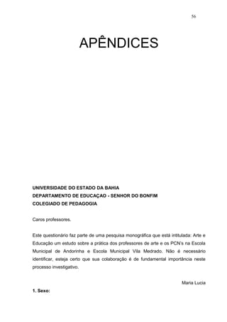 56




                          APÊNDICES




UNIVERSIDADE DO ESTADO DA BAHIA
DEPARTAMENTO DE EDUCAÇAO - SENHOR DO BONFIM
COLEGIADO DE PEDAGOGIA


Caros professores.


Este questionário faz parte de uma pesquisa monográfica que está intitulada: Arte e
Educação um estudo sobre a prática dos professores de arte e os PCN’s na Escola
Municipal de Andorinha e Escola Municipal Vila Medrado. Não é necessário
identificar, esteja certo que sua colaboração é de fundamental importância neste
processo investigativo.


                                                                       Maria Lucia
1. Sexo:
 