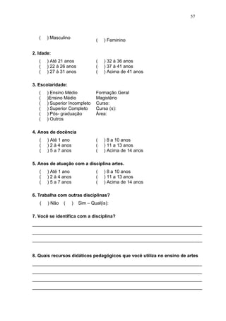 57



   (   ) Masculino
                                  (   ) Feminino

2. Idade:
   (   ) Até 21 anos              (   ) 32 à 36 anos
   (   ) 22 à 26 anos             (   ) 37 à 41 anos
   (   ) 27 à 31 anos             (   ) Acima de 41 anos

3. Escolaridade:
   (   ) Ensino Médio             Formação Geral
   (   )Ensino Médio              Magistério
   (   ) Superior Incompleto      Curso:
   (   ) Superior Completo        Curso (s):
   (   ) Pós- graduação           Área:
   (   ) Outros

4. Anos de docência
   (   ) Até 1 ano                (   ) 8 a 10 anos
   (   ) 2 à 4 anos               (   ) 11 a 13 anos
   (   ) 5 a 7 anos               (   ) Acima de 14 anos

5. Anos de atuação com a disciplina artes.
   (   ) Até 1 ano                (   ) 8 a 10 anos
   (   ) 2 à 4 anos               (   ) 11 a 13 anos
   (   ) 5 a 7 anos               (   ) Acima de 14 anos

6. Trabalha com outras disciplinas?
   (   ) Não   (      )   Sim – Qual(is):

7. Você se identifica com a disciplina?
___________________________________________________________________
___________________________________________________________________
___________________________________________________________________


8. Quais recursos didáticos pedagógicos que você utiliza no ensino de artes
___________________________________________________________________
___________________________________________________________________
___________________________________________________________________
___________________________________________________________________
 