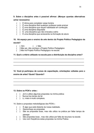 58




9. Sobre a disciplina artes é possível afirmar: (Marque quantas alternativas
achar necessário)
   (   )   É ótima para completar carga horária
   (   )   É uma disciplina fácil qualquer professor pode ensinar
   (   )   É uma disciplina que requer habilidade em confecção.
   (   )   É uma disciplina disputada
   (   )   É uma disciplina que não é levada a sério
   (   )   È uma disciplina que acrescenta na formação do aluno

10. Há espaço para o ensino de arte dentro do Projeto Político Pedagógico da
escola?
   (   ) Sim           ( ) Não
   (   ) Não sei, não conheço o Projeto Político Pedagógico
   (   ) Não há Projeto Político Pedagógico na escola.

11. Qual o critério utilizado na escola para a distribuição da disciplina artes?
___________________________________________________________________
___________________________________________________________________
___________________________________________________________________


12. Você já participou de cursos de capacitação, orientações voltadas para o
ensino de artes? Quais? Quando?
___________________________________________________________________
___________________________________________________________________
___________________________________________________________________


13. Sobre os PCN’s- artes :
   (   )   Já li e utilizo algumas propostas na minha prática
   (   )   Nunca tive tempo de ler
   (   )   Li, mais é muito complexo.

14. Sobre a propostas metodológicas dos PCN’s :
   (   )   É algo que está distante da nossa realidade.
   (   )   Desconheço as propostas
   (   )   São as propostas boas, mas não utilizo na prática por faltar tempo de
           planejar
   (   )   São propostas boas , mas não utilizo por falta de recursos na escola
   (   )   Uso com freqüência estas propostas na minha Pratica
 