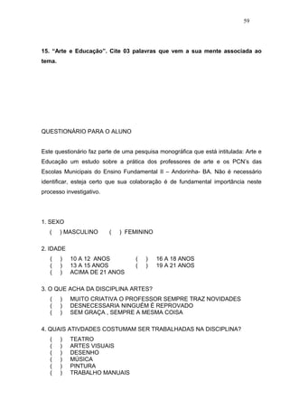 59




15. “Arte e Educação”. Cite 03 palavras que vem a sua mente associada ao
tema.




QUESTIONÁRIO PARA O ALUNO


Este questionário faz parte de uma pesquisa monográfica que está intitulada: Arte e
Educação um estudo sobre a prática dos professores de arte e os PCN’s das
Escolas Municipais do Ensino Fundamental II – Andorinha- BA. Não é necessário
identificar, esteja certo que sua colaboração é de fundamental importância neste
processo investigativo.




1. SEXO
   (    ) MASCULINO       (   ) FEMININO

2. IDADE
   (    )   10 A 12 ANOS           (   )   16 A 18 ANOS
   (    )   13 A 15 ANOS           (   )   19 A 21 ANOS
   (    )   ACIMA DE 21 ANOS

3. O QUE ACHA DA DISCIPLINA ARTES?
   (    )   MUITO CRIATIVA O PROFESSOR SEMPRE TRAZ NOVIDADES
   (    )   DESNECESSARIA NINGUÉM É REPROVADO
   (    )   SEM GRAÇA , SEMPRE A MESMA COISA

4. QUAIS ATIVDADES COSTUMAM SER TRABALHADAS NA DISCIPLINA?
   (    )   TEATRO
   (    )   ARTES VISUAIS
   (    )   DESENHO
   (    )   MÚSICA
   (    )   PINTURA
   (    )   TRABALHO MANUAIS
 