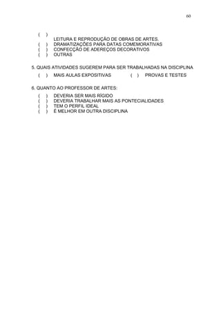 60



  (   )
          LEITURA E REPRODUÇÃO DE OBRAS DE ARTES.
  (   )   DRAMATIZAÇÕES PARA DATAS COMEMORATIVAS
  (   )   CONFECÇÃO DE ADEREÇOS DECORATIVOS
  (   )   OUTRAS

5. QUAIS ATIVIDADES SUGEREM PARA SER TRABALHADAS NA DISCIPLINA
  (   )   MAIS AULAS EXPOSITIVAS      (   )   PROVAS E TESTES

6. QUANTO AO PROFESSOR DE ARTES:
  (   )   DEVERIA SER MAIS RÍGIDO
  (   )   DEVERIA TRABALHAR MAIS AS PONTECIALIDADES
  (   )   TEM O PERFIL IDEAL
  (   )   É MELHOR EM OUTRA DISCIPLINA
 