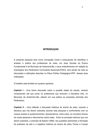 9




                                 INTRODUÇÃO



A presente pesquisa teve como concepção inicial o pressuposto de identificar e
analisar a prática dos professores de artes, em duas Escolas do Ensino
Fundamental II do Município de Andorinha-Ba, e seus entendimentos em relação às
orientações dos Parâmetros Curriculares Nacionais-PCN’S, sem perder de vista as
discussões e definições descritas no Plano Político Pedagógico-PPP dessas duas
instituições.


O trabalho está dividido em quatros capítulos:


Capítulo I - Uma breve discussão sobre a questão objeto do estudo, visando
compreender até que ponto os professores que lecionam a Disciplina Arte, no
Município de Andorinha–Ba, utilizam em sua prática as propostas advindas dos
Parâmetros;


Capítulo II – Uma reflexão e discussão histórica do ensino de artes, revendo a
literatura que nos deram subsídios durante esta pesquisa e confrontando com os
nossos anseios e questionamentos. Apresentamos, entre outos, os conceitos chaves
da nossa pesquisa e discorremos sobre estes. Entre os principais teóricos que nos
deram subsídios, a exemplo de Biasoli (1999), nas questões pertinentes a formação
do professor de arte e a trajetória histórica do ensino de artes; Ferraz e Fussari
 
