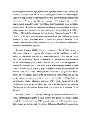 Se estudiaron los efectos agudos del fumar cigarrillos en la función diastólica del
ventrículo izquierdo mediante el análisis del flujo transmitral por ecocardiografía
Doppler en 15 pacientes con cardiopatía isquémica confirmada hagiográficamente.
Los resultados fueron comparados con un grupo control de pacientes sanos. Los
parámetros se analizaron antes y fumando un cigarrillo después de un período de
abstinencia de 12 horas. La frecuencia cardíaca aumentó significativamente en
ambos grupos y se demostró una disminución de la integral de área E (9,93 vs
7,40) p < 0,05 y de la relación de integral de área E/integral de área A (2,92 vs
1,44) p < 0,01 en el grupo de pacientes isquémicos. Las variables de función
diastólica no se modificaron en el grupo control. Las alteraciones de la función
diastólica son resultado de una relajación prolongada determinada por la isquemia
miocárdica tras fumar un cigarrillo.

   *Smoking Inachine (2004) „‟Fumar y el cáncer „‟: En el Reino Unido, el
tabaquismo mata a cinco veces más personas que los accidentes de tráfico,
sobredosis, asesinatos, suicidios y el VIH a todos juntos. ¿Qué tipos de cáncer
son causados por fumar? Fumar causa nueve de cada diez casos de cáncer de
pulmón. El cáncer de pulmón tiene una de las más bajas tasas de supervivencia
de todos los cánceres, y es la causa más común de muerte por cáncer en el Reino
Unido. La buena noticia es que la mayoría de estas muertes son prevenibles, por
dejar de fumar en el tiempo. El tabaco también aumenta el riesgo de más de una
docena de otros tipos de cáncer como los cánceres de boca, laringe (caja de voz),
faringe (garganta superior), nariz y senos para nasales, esófago (tubo de
alimentación), hígado, páncreas, estómago, riñón, vejiga, cuello uterino y del
intestino, así como un tipo de cáncer de ovario y de algunos tipos de leucemia.
También hay algunas pruebas de que fumar puede aumentar el riesgo de cáncer
de mama.

   *Cardozo C. (2005) „‟Los efectos del tabaquismo sobre la salud humana‟‟: Los
efectos del tabaquismo sobre la salud humana son graves y en muchos casos,
mortal. Hay aproximadamente 4.000 productos químicos en los cigarrillos, cientos
de los cuales son tóxicos. Los ingredientes de los cigarrillos afectan a todo, desde
 