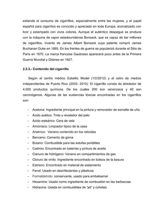extiende el consumo de cigarrillos, especialmente entre las mujeres, y el papel
español para cigarritos es conocido y apreciado en toda Europa, aromatizado con
licor y estampado con vivos colores. Aunque el auténtico despegue se produce
con la máquina de vapor estadounidense Bonsack, que es capaz de liar millones
de cigarrillos, invento de James Albert Bonsack cuya patente compró James
Buchanan Duke en 1885. En los frentes de guerra se popularizó durante el Sitio de
París en 1870. La marca francesa Gauloises aparecerá poco antes de la Primera
Guerra Mundial y Gitanes en 1927.

2.2.3.- Contenido del cigarrillo

   Según el centro médico Esbeltic Model (1/2/2012) y el cetro de medios
independientes de Puerto Rico (2003- 2010): El cigarrillo consta de alrededor de
4,000 productos químicos. De los cuales 200 son venenosos y 40 son
carcinógenos. Algunas de las sustancias tóxicas encontradas en los cigarrillos
son:

   -   Acetona: Ingrediente principal en la pintura y removedor de esmalte de uña
   -   Ácido acético: Tinte y revelador del pelo
   -   Ácido esteárico: Cera de vela
   -   Amoníaco: Limpiador típico de la casa
   -   Arsénico: Veneno contenido en los raticidas
   -   Benceno: Cemento de goma
   -   Butano: Combustible para las estufas portátiles
   -   Cadmio: Encontrado en baterías y pintura de aceite
   -   Cianuro de hidrógeno: Veneno en compartimientos de gas
   -   Cloruro de vinilo: Ingrediente encontrado en bolsos de la basura
   -   Estireno: Encontrado en material de aislamiento
   -   Fenol: Usado en desinfectantes y plásticos
   -   Formaldehído: conservante, usado para embalsamar
   -   Hexamine: Usado como ingrediente de combustión en las barbacoas
   -   Hidracina: Usada en combustibles de “jet” y cohetes
 