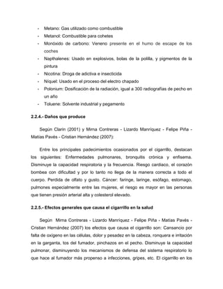 -     Metano: Gas utilizado como combustible
   -     Metanol: Combustible para cohetes
   -     Monóxido de carbono: Veneno presente en el humo de escape de los
         coches
   -     Napthalenes: Usado en explosivos, bolas de la polilla, y pigmentos de la
         pintura
   -     Nicotina: Droga de adictiva e insecticida
   -     Níquel: Usado en el proceso del electro chapado
   -     Polonium: Dosificación de la radiación, igual a 300 radiografías de pecho en
         un año
   -     Toluene: Solvente industrial y pegamento

2.2.4.- Daños que produce

       Según Clarin (2001) y Mirna Contreras - Lizardo Manríquez - Felipe Piña -
Matías Pavés - Cristian Hernández (2007):

       Entre los principales padecimientos ocasionados por el cigarrillo, destacan
los siguientes: Enfermedades pulmonares, bronquitis crónica y enfisema.
Disminuye la capacidad respiratoria y la frecuencia. Riesgo cardiaco, el corazón
bombea con dificultad y por lo tanto no llega de la manera correcta a todo el
cuerpo. Perdida de olfato y gusto. Cáncer: faringe, laringe, esófago, estomago,
pulmones especialmente entre las mujeres, el riesgo es mayor en las personas
que tienen presión arterial alta y colesterol elevado.

2.2.5.- Efectos generales que causa el cigarrillo en la salud

       Según Mirna Contreras - Lizardo Manríquez - Felipe Piña - Matías Pavés -
Cristian Hernández (2007) los efectos que causa el cigarrillo son: Cansancio por
falta de oxígeno en las células, dolor y pesadez en la cabeza, ronquera e irritación
en la garganta, tos del fumador, pinchazos en el pecho. Disminuye la capacidad
pulmonar, disminuyendo los mecanismos de defensa del sistema respiratorio lo
que hace al fumador más propenso a infecciones, gripes, etc. El cigarrillo en los
 