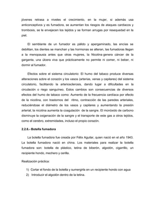 jóvenes retrasa a niveles el crecimiento, en la mujer, si además usa
anticonceptivos y es fumadora, se aumentan los riesgos de ataques cardiacos y
trombosis, se le envejecen los tejidos y se forman arrugas por resequedad en la
piel.

        El semblante de un fumador es pálido y apergaminado, las encías se
debilitan, los dientes se manchan y las hormonas se alteran, las fumadoras llegan
a la menopausia antes que otras mujeres, la Nicotina genera cáncer de la
garganta, una úlcera viva que prácticamente no permite ni comer, ni beber, ni
dormir al fumador.

        Efectos sobre el sistema circulatorio: El humo del tabaco produce diversas
alteraciones sobre el corazón y los vasos (arterias, venas y capilares) del sistema
circulatorio, facilitando la arteriosclerosis, dando lugar a dificultades en la
circulación o riego sanguíneo. Estos cambios son consecuencias de diversos
efectos del humo de tabaco como: Aumento de la frecuencia cardíaca por efecto
de la nicotina, con trastornos del ritmo, contracción de las paredes arteriales,
reduciéndose el diámetro de los vasos y capilares y aumentando la presión
arterial, la nicotina aumenta la coagulación de la sangre. El monóxido de carbono
disminuye la oxigenación de la sangre y el transporte de este gas a otros tejidos,
como el cerebro, extremidades, incluso el propio corazón.

2.2.6.- Botella fumadora

        La botella fumadora fue creada por Félix Aguilar, quien nació en el año 1943.
La botella fumadora nació en china. Los materiales para realizar la botella
fumadora son: botella de plástico, tetina de biberón, algodón, cigarrillo, un
recipiente hondo, mechero y cerilla.

Realización práctica:

    1) Cortar el fondo de la botella y sumergirla en un recipiente hondo con agua
    2) Introducir el algodón dentro de la tetina.
 