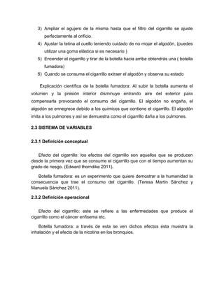 3) Ampliar el agujero de la misma hasta que el filtro del cigarrillo se ajuste
      perfectamente al orificio.
   4) Ajustar la tetina al cuello teniendo cuidado de no mojar el algodón, (puedes
      utilizar una goma elástica si es necesario )
   5) Encender el cigarrillo y tirar de la botella hacia arriba obtendrás una ( botella
      fumadora)
   6) Cuando se consuma el cigarrillo extraer el algodón y observa su estado

    Explicación científica de la botella fumadora: Al subir la botella aumenta el
volumen y la presión interior disminuye entrando aire del exterior para
compensarla provocando el consumo del cigarrillo. El algodón no engaña, el
algodón se ennegrece debido a los químicos que contiene el cigarrillo. El algodón
imita a los pulmones y así se demuestra como el cigarrillo daña a los pulmones.

2.3 SISTEMA DE VARIABLES


2.3.1 Definición conceptual


   Efecto del cigarrillo: los efectos del cigarrillo son aquellos que se producen
desde la primera vez que se consume el cigarrillo que con el tiempo aumentan su
grado de riesgo. (Edward thorndike 2011).

   Botella fumadora: es un experimento que quiere demostrar a la humanidad la
consecuencia que trae el consumo del cigarrillo. (Teresa Martin Sánchez y
Manuela Sánchez 2011).

2.3.2 Definición operacional


    Efecto del cigarrillo: este se refiere a las enfermedades que produce el
cigarrillo como el cáncer enfisema etc.

    Botella fumadora: a través de esta se ven dichos efectos esta muestra la
inhalación y el efecto de la nicotina en los bronquios.
 