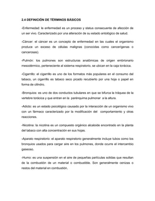 2.4 DEFINICIÓN DE TÉRMINOS BÁSICOS

-Enfermedad: le enfermedad es un proceso y status consecuente de afección de
un ser vivo. Caracterizado por una alteración de su estado antológico de salud.

-Cáncer: el cáncer es un concepto de enfermedad en las cuales el organismo
produce un exceso de células malignas (conocidas como cancerígenas o
cancerosas).

-Pulmón: los pulmones son estructuras anatómicas de origen embrionario
mesodérmico, perteneciente al sistema respiratorio, se ubican en la caja torácica.

-Cigarrillo: el cigarrillo es uno de los formatos más populares en el consumo del
tabaco, un cigarrillo es tabaco seco picado recubierto por una hoja o papel en
forma de cilindro.

-Bronquios: es uno de dos conductos tubulares en que se bifurca la tráquea de la
vertebre torácica y que entran en la parénquima pulmonar a la altura.

-Adicto: es un estado psicológico causado por la interacción de un organismo vivo
con un fármaco caracterizado por la modificación del comportamiento y otras
reacciones.

-Nicotina: la nicotina es un compuesto orgánico alcaloide encontrado en la planta
del tabaco con alta concentración en sus hojas.

-Aparato respiratorio: el aparato respiratorio generalmente incluye tubos como los
bronquios usados para cargar aire en los pulmones, donde ocurre el intercambio
gaseoso.

-Humo: es una suspensión en el aire de pequeñas partículas solidas que resultan
de la combustión de un material o combustible. Son generalmente cenizas o
restos del material en combustión.
 