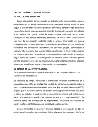 CAPITULO III MARCO METODOLÓGICO

3.1 TIPO DE INVESTIGACIÓN

   Según el propósito del investigador es aplicada: este tipo de estudio resuelve
un problema en un tiempo relativamente corto, en meses o hasta un par de años.
Según la profundidad de la investigación: se caracteriza por ser de tipo descriptiva,
ya que tiene como propósito principal describir la situación presente con relación
a los efectos del cigarrillo sobre la salud humana basándose en la botella
fumadora. En este sentido Hernández, Fernández y Baptista (2003) “sintetizan que
este tipo de investigación pretende medir o recoger información de manera
independiente o conjunta sobre los conceptos o las variables a las que se refieren”
especifican las propiedades importantes de personas, grupos, comunidades o
cualquier otro fenómeno que son sometidos a análisis con el fin de medir o evaluar
los diversos aspectos, dimensiones o comportamientos del estudio a investigar.
Según como se codifica: la investigación se presenta como cualitativa porque
permite describir sucesos en su medio natural, explorando las relaciones sociales,
situaciones y realidades que se presentan tal y como suceden.

3.2 DISEÑO DE LA INVESTIGACION
De acuerdo al diseño de la presente investigación, se considera de campo, no
experimental, transeccional.

Se considera de campo, por cuanto la información se recabo directamente en la
organización con el fin de analizar los efectos del consumo de cigarrillo sobre la
salud humana basándose en la botella fumadora. Por su parte Bavaresco (2002),
“explica que el estudio de campo, se realizan en el propio sitio donde se encuentra
el objeto de estudio, lo cual permite el conocimiento a fondo del problema por
parte del investigador, pudiéndose manejar los datos con más seguridad”.          Se
presenta como una investigación no experimental, por cuanto las variables no
fueron objeto de controles previos o correctivos en el desarrollo.

    Según Hernández, Fernández y Baptista (2003) la investigación de tipo no
experimental se realiza sin manipular deliberadamente las variables, donde los
 