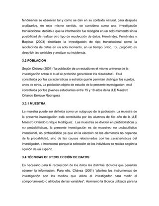 fenómenos se observan tal y como se dan en su contexto natural, para después
analizarlos, en este mismo sentido, se considera como una investigación
transeccional, debido a que la información fue recogida en un solo momento sin la
posibilidad de realizar otro tipo de recolección de datos. Hernández, Fernández y
Baptista (2003) sintetizan la investigación de tipo transeccional como la
recolección de datos en un solo momento, en un tiempo único. Su propósito es
describir las variables y analizar su incidencia.

3.2 POBLACION

Según Chávez (2001) “la población de un estudio es el mismo universo de la
investigación sobre el cual se pretende generalizar los resultados”. Está
constituida por las características o estratos que le permitan distinguir los sujetos,
unos de otros. La población objeto de estudio de la presente investigación está
constituida por los jóvenes estudiantes entre 15 y 18 años de la U.E Maestro
Orlando Enrique Rodríguez

3.3.1 MUESTRA

La muestra puede ser definida como un subgrupo de la población. La muestra de
la presente investigación está constituida por los alumnos de 5to año de la U.E
Maestro Orlando Enrique Rodríguez. Las muestras se dividen en probabilísticas y
no probabilísticas, la presente investigación es de muestreo no probabilístico
intencional, no probabilístico ya que en la elección de los elementos no depende
de la probabilidad, sino de las causas relacionadas con las características del
investigador, e intencional porque la selección de los individuos se realiza según la
opinión de un experto.

3.4 TÉCNICAS DE RECOLECCIÓN DE DATOS

Es necesario para la recolección de los datos las distintas técnicas que permitan
obtener la información. Para ello, Chávez (2001) “plantea los instrumentos de
investigación son los medios que utiliza el investigador para medir el
comportamiento o atributos de las variables”. Asimismo la técnica utilizada para la
 