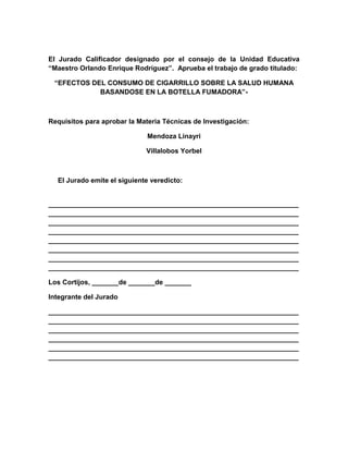 El Jurado Calificador designado por el consejo de la Unidad Educativa
“Maestro Orlando Enrique Rodríguez”. Aprueba el trabajo de grado titulado:

 “EFECTOS DEL CONSUMO DE CIGARRILLO SOBRE LA SALUD HUMANA
            BASANDOSE EN LA BOTELLA FUMADORA”-



Requisitos para aprobar la Materia Técnicas de Investigación:

                              Mendoza Linayri

                             Villalobos Yorbel



  El Jurado emite el siguiente veredicto:


__________________________________________________________________
__________________________________________________________________
__________________________________________________________________
__________________________________________________________________
__________________________________________________________________
__________________________________________________________________
__________________________________________________________________
__________________________________________________________________

Los Cortijos, _______de _______de _______

Integrante del Jurado

__________________________________________________________________
__________________________________________________________________
__________________________________________________________________
__________________________________________________________________
__________________________________________________________________
__________________________________________________________________
 