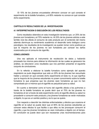 El 15% de los jóvenes encuestados afirmaron conocer en qué consiste el
experimento de la botella fumadora, y el 85% restante no conoce en qué consiste
dicho experimento.



CAPITULO IV RESULTADOS DE LA INVESTIGACION

4.1 INTERPRETACION O DISCUSIÓN DE LOS RESULTADOS

     Como resultados obtenidos en esta investigación tenemos que, un 25% de los
jóvenes son fumadores y el 75% restante no. Al 25% de los jóvenes adictos a este
terrible vicio les afecta el consumo de este producto por el contenido del mismo
además disminuye su rendimiento académico el desarrollo tanto biológico como
psicológico, los resultados de la investigación se pueden tomar como positivos ya
que la mayoría de los jóvenes no son fumadores por conocer los daños
ocasionados por el consumo de cigarrillo.

CONCLUSIONES

   Una vez aplicado el instrumento de recolección de datos y habiendo
procesado los mismos para obtener la información de las cuales se generaron los
análisis, se obtuvieron unos resultados que nos permiten presentar el siguiente
conjunto de conclusiones.

    En lo referido a elaborar la botella fumadora como ejemplo del aparato
respiratorio se pudo diagnosticar que solo un 20% de los jóvenes han escuchado
hablar y conocen en qué consiste dicho experimento el resto no, lo que significa
que la mayoría de los jóvenes estudiantes no posen conocimiento sobre la botella
fumadora lo que propensa que los jóvenes sean fumadores ya que no han
comprobado por si mismos que el cigarrillo es perjudicial para su salud.

    En cuanto a demostrar como el humo del cigarrillo afecta a los pulmones a
través de la botella fumadora se puede decir que el 75% de los jóvenes no
fumadores al ver a través de este experimento como el cigarrillo afecta su salud no
procederán a consumir este producto y los jóvenes fumadores se verán motivados
a dejarlo, lo que es un cambio positivo y es lo que se quiere.

    Con respecto a describir las distintas enfermedades y efectos que ocasiona el
cigarrillo en la salud se puede decir que el 85% de los jóvenes estudiantes ya
conocen estos efectos lo que facilita a que ellos no les provoquen consumir el
cigarrillo y que los jóvenes fumadores se vean motivados a dejarlo con el tiempo.
En conclusión se puede decir que son necesarias unas recomendaciones para
 